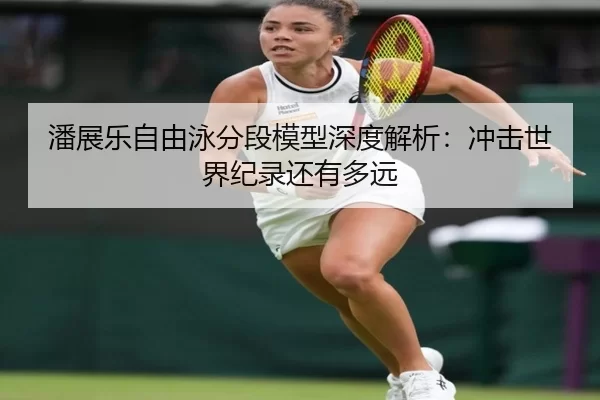 潘展乐自由泳分段模型深度解析：冲击世界纪录还有多远