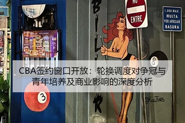 CBA签约窗口开放：轮换调度对争冠与青年培养及商业影响的深度分析
