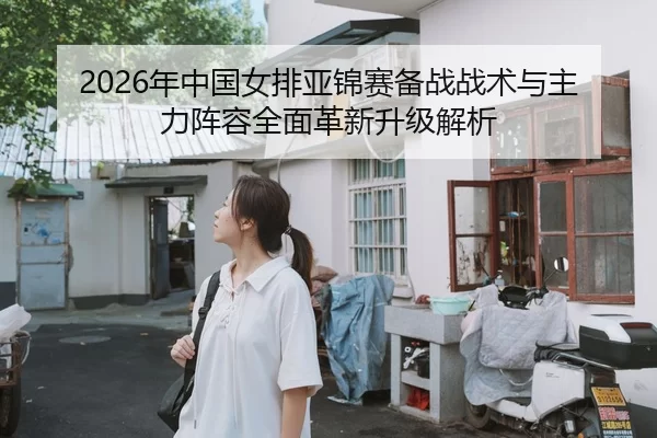 2026年中国女排亚锦赛备战战术与主力阵容全面革新升级解析