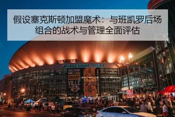 假设塞克斯顿加盟魔术：与班凯罗后场组合的战术与管理全面评估