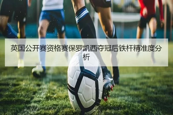 英国公开赛资格赛保罗凯西夺冠后铁杆精准度分析